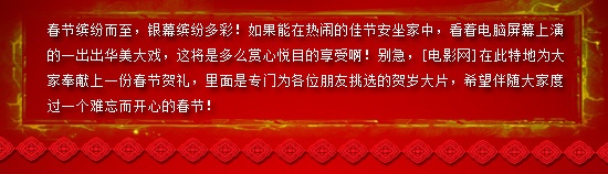 春节缤纷而至，银幕缤纷多彩！如果能在热闹的佳节安坐家中，看着电脑屏幕上演的一出出华美大戏，这将是多么赏心悦目的享受啊！别急，[电影网]在此特地为大家奉献上一份春节贺礼，里面是专门为各位朋友挑选的贺岁大片，希望伴随大家度过一个难忘而开心的春节！